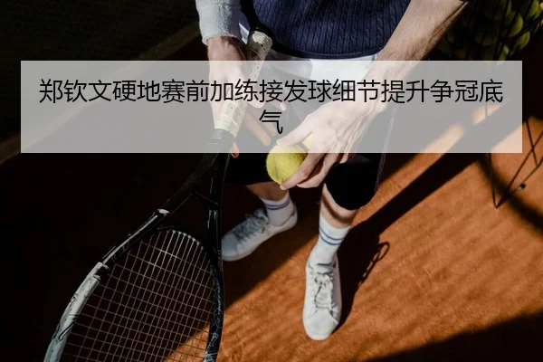 郑钦文硬地赛前加练接发球细节提升争冠底气