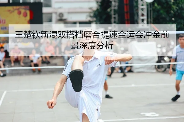 王楚钦新混双搭档磨合提速全运会冲金前景深度分析