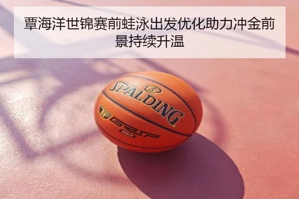 覃海洋世锦赛前蛙泳出发优化助力冲金前景持续升温