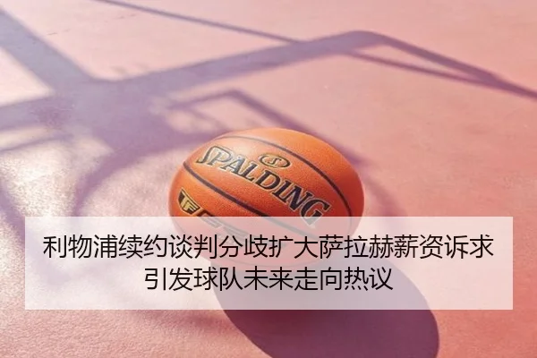利物浦续约谈判分歧扩大萨拉赫薪资诉求引发球队未来走向热议