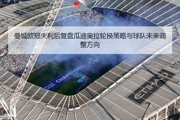 曼城欧冠失利后复盘瓜迪奥拉轮换策略与球队未来调整方向