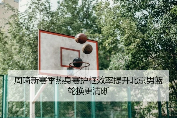 周琦新赛季热身赛护框效率提升北京男篮轮换更清晰
