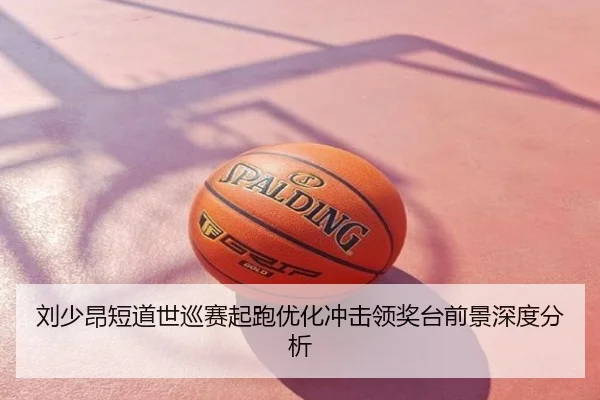 刘少昂短道世巡赛起跑优化冲击领奖台前景深度分析