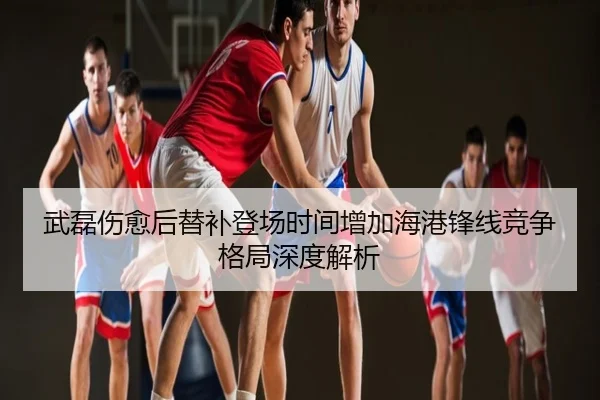 武磊伤愈后替补登场时间增加海港锋线竞争格局深度解析