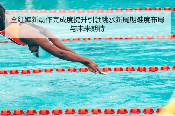 全红婵新动作完成度提升引领跳水新周期难度布局与未来期待