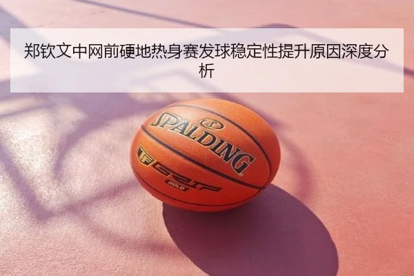 郑钦文中网前硬地热身赛发球稳定性提升原因深度分析