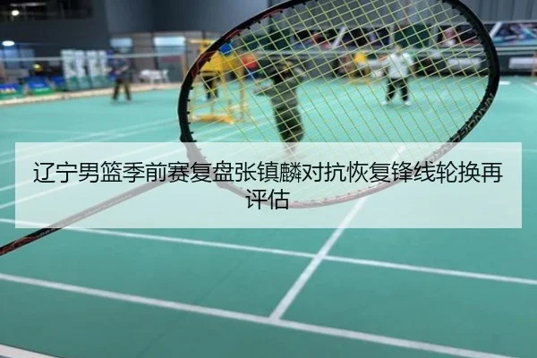 辽宁男篮季前赛复盘张镇麟对抗恢复锋线轮换再评估