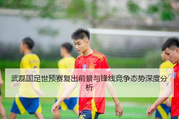 武磊国足世预赛复出前景与锋线竞争态势深度分析