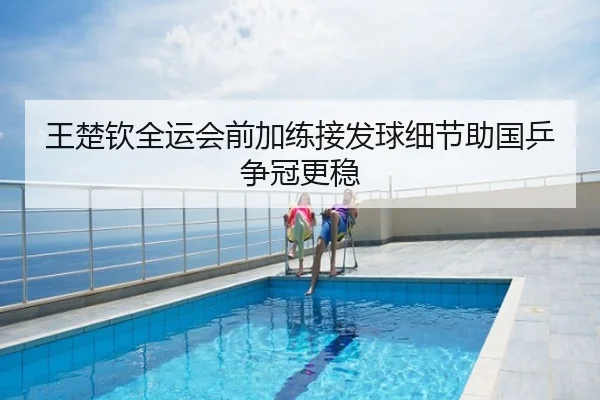 王楚钦全运会前加练接发球细节助国乒争冠更稳
