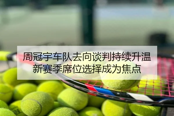 周冠宇车队去向谈判持续升温 新赛季席位选择成为焦点