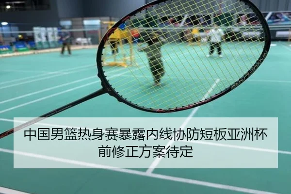 中国男篮热身赛暴露内线协防短板亚洲杯前修正方案待定